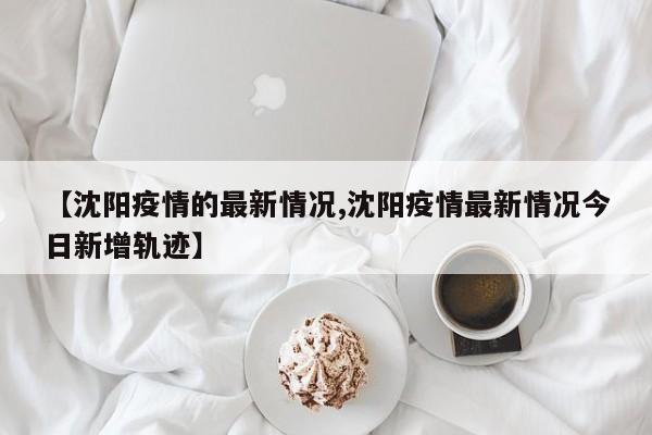 【沈阳疫情的最新情况,沈阳疫情最新情况今日新增轨迹】