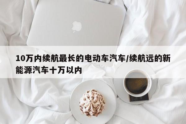 10万内续航最长的电动车汽车/续航远的新能源汽车十万以内