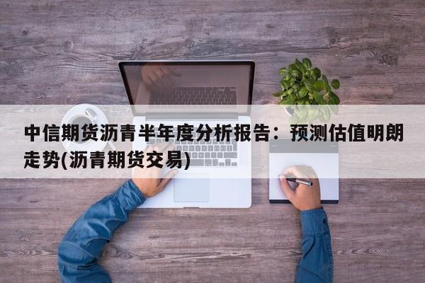 中信期货沥青半年度分析报告:预测估值明朗走势(沥青期货交易)