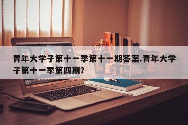 青年大学子第十一季第十一期答案.青年大学子第十一季第四期?