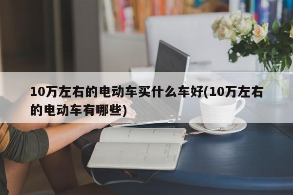 10万左右的电动车买什么车好(10万左右的电动车有哪些)