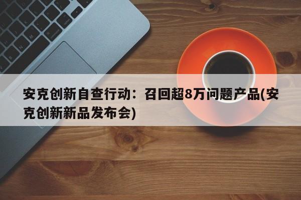 安克创新自查行动:召回超8万问题产品(安克创新新品发布会)