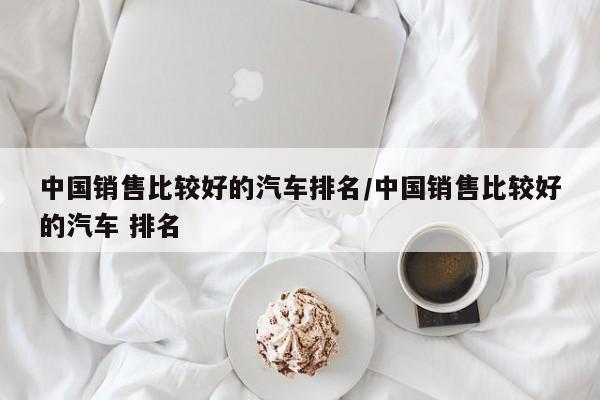 中国销售比较好的汽车排名/中国销售比较好的汽车 排名