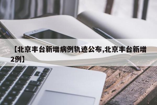 【北京丰台新增病例轨迹公布,北京丰台新增2例】