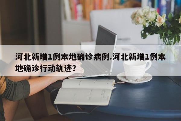 河北新增1例本地确诊病例.河北新增1例本地确诊行动轨迹?