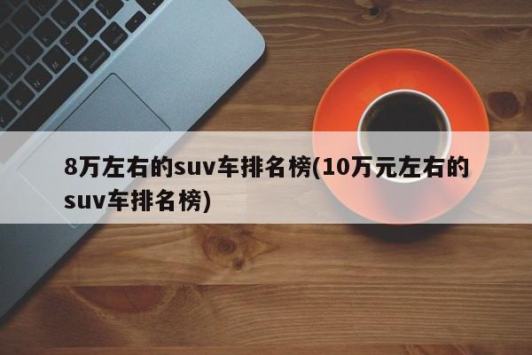 8万左右的suv车排名榜(10万元左右的suv车排名榜)