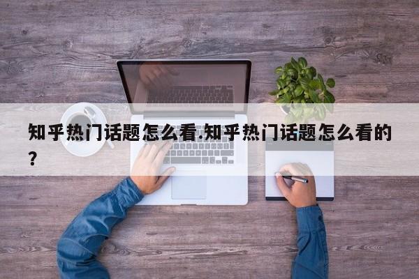 知乎热门话题怎么看.知乎热门话题怎么看的?