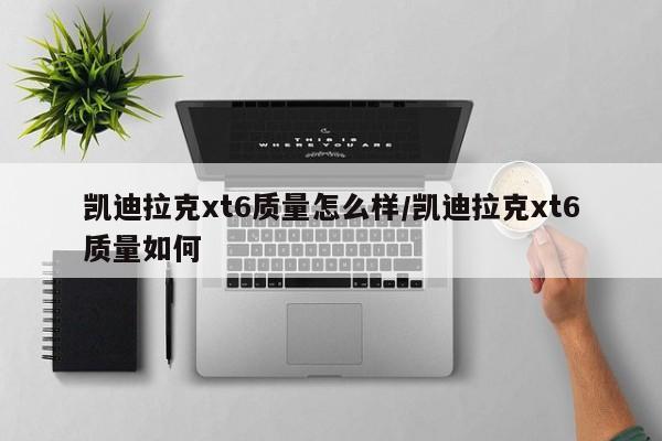 凯迪拉克xt6质量怎么样/凯迪拉克xt6质量如何
