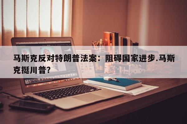 马斯克反对特朗普法案:阻碍国家进步.马斯克挺川普?