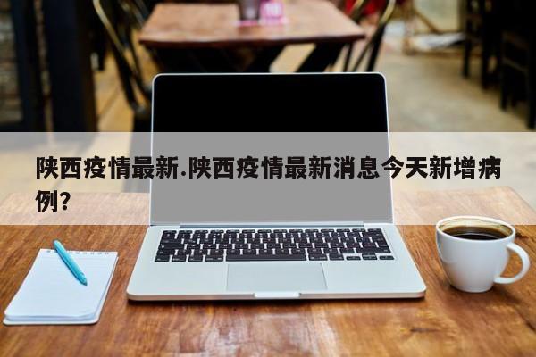 陕西疫情最新.陕西疫情最新消息今天新增病例?