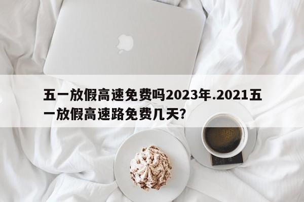 五一放假高速免费吗2023年.2021五一放假高速路免费几天?