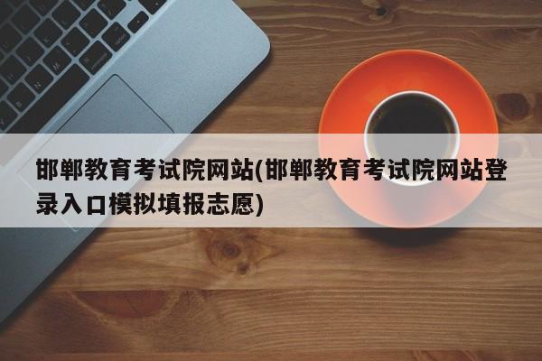 邯郸教育考试院网站(邯郸教育考试院网站登录入口模拟填报志愿)