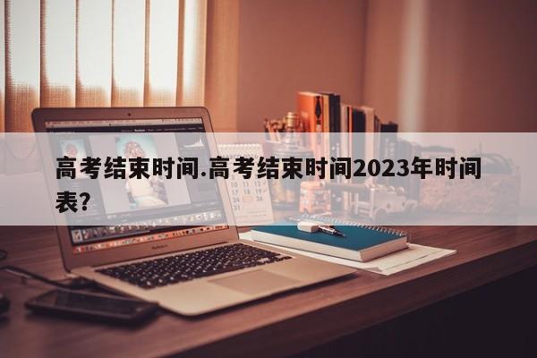 高考结束时间.高考结束时间2023年时间表?