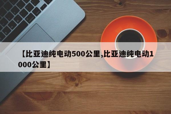 【比亚迪纯电动500公里,比亚迪纯电动1000公里】