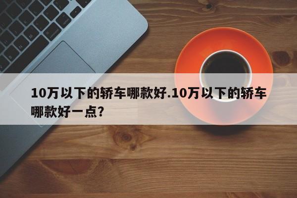 10万以下的轿车哪款好.10万以下的轿车哪款好一点?