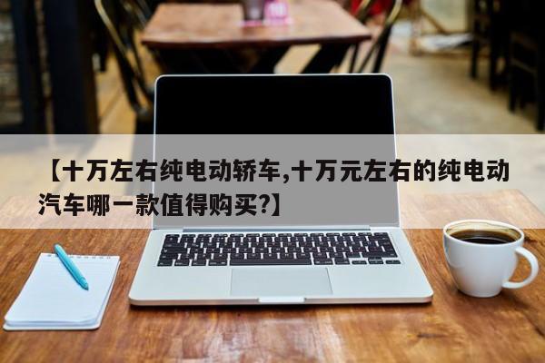 【十万左右纯电动轿车,十万元左右的纯电动汽车哪一款值得购买?】