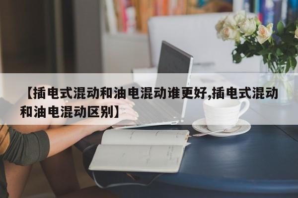 【插电式混动和油电混动谁更好,插电式混动和油电混动区别】