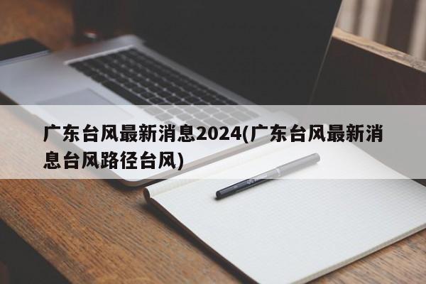 广东台风最新消息2024(广东台风最新消息台风路径台风)