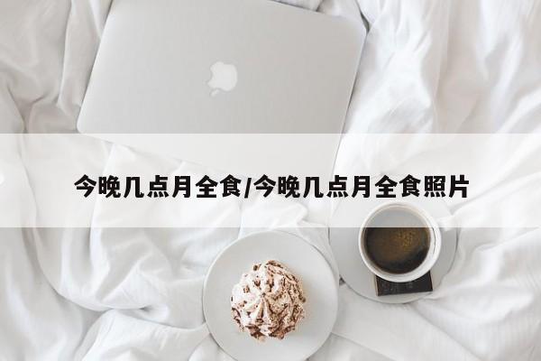 今晚几点月全食/今晚几点月全食照片