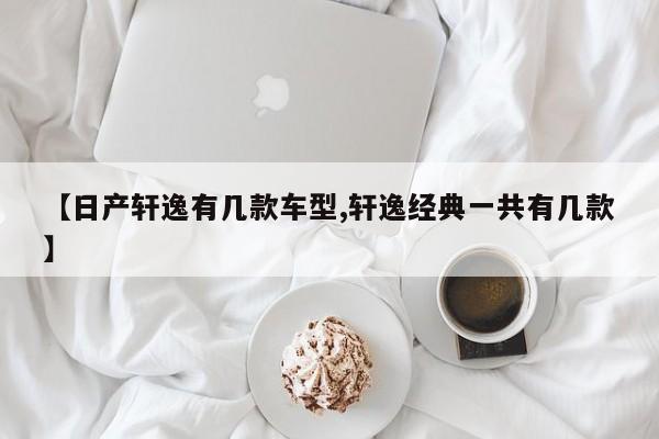 【日产轩逸有几款车型,轩逸经典一共有几款】