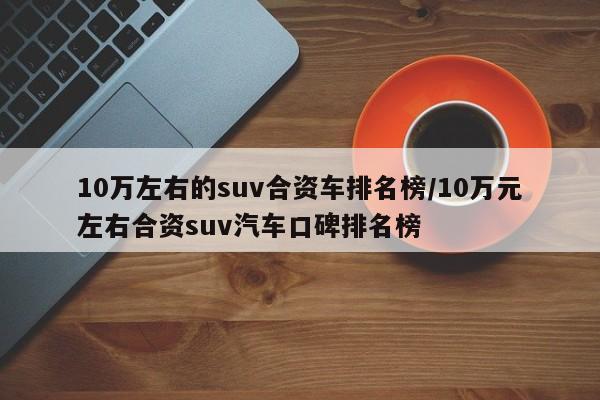 10万左右的suv合资车排名榜/10万元左右合资suv汽车口碑排名榜