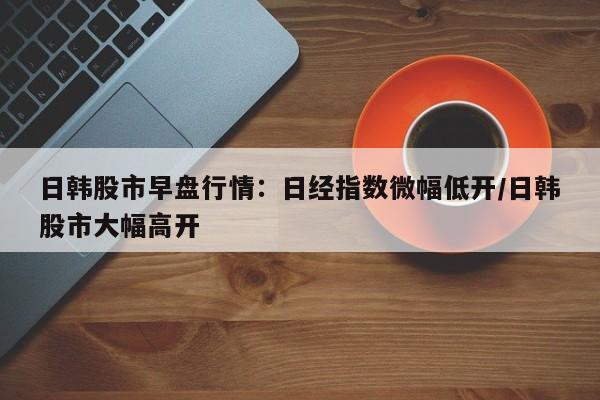 日韩股市早盘行情:日经指数微幅低开/日韩股市大幅高开