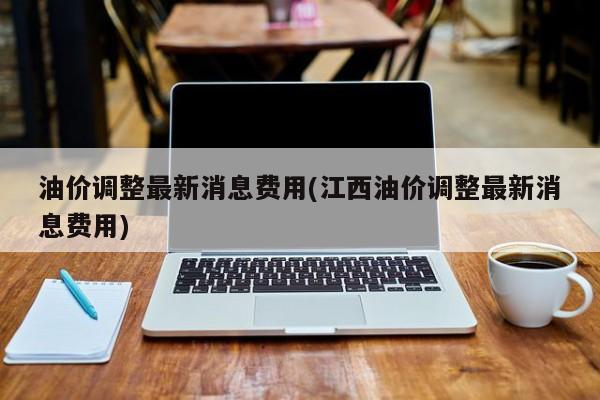 油价调整最新消息费用(江西油价调整最新消息费用)