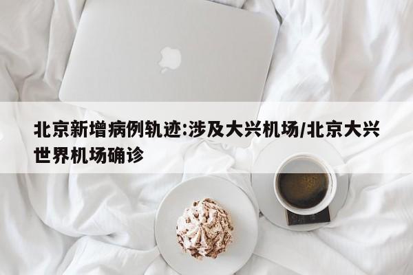 北京新增病例轨迹:涉及大兴机场/北京大兴世界机场确诊