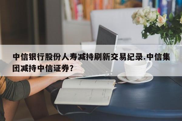 中信银行股份人寿减持刷新交易纪录.中信集团减持中信证券?