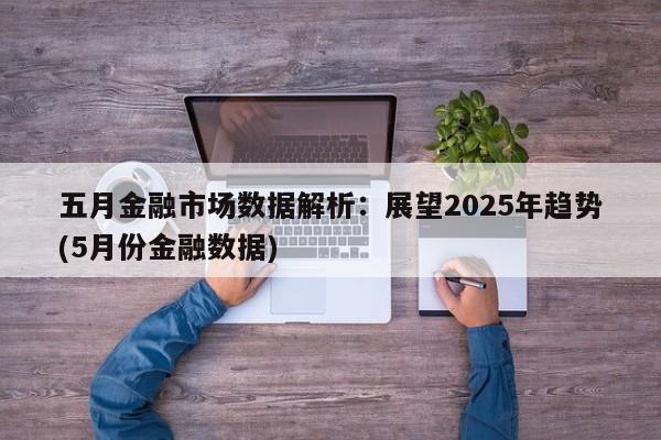 五月金融市场数据解析:展望2025年趋势(5月份金融数据)