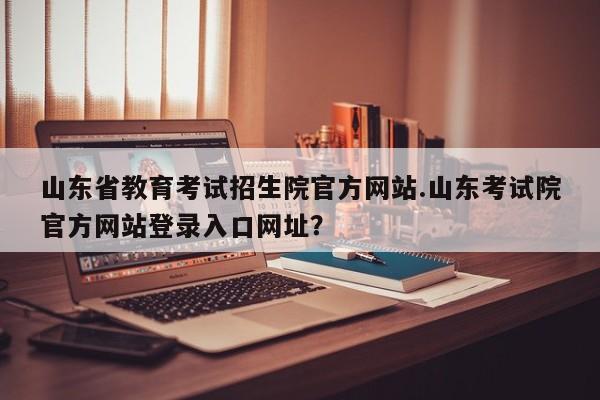 山东省教育考试招生院官方网站.山东考试院官方网站登录入口网址?