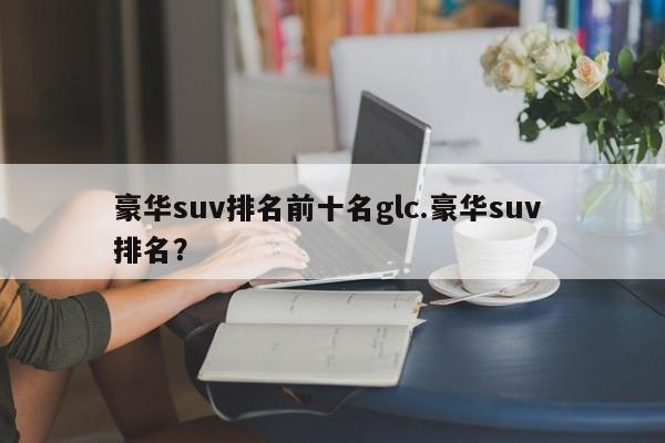 豪华suv排名前十名glc.豪华suv 排名?