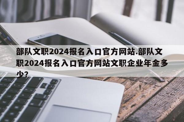 部队文职2024报名入口官方网站.部队文职2024报名入口官方网站文职企业年金多少?