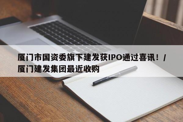 厦门市国资委旗下建发获IPO通过喜讯!/厦门建发集团最近收购