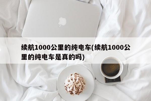 续航1000公里的纯电车(续航1000公里的纯电车是真的吗)