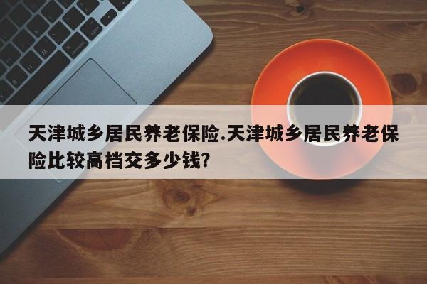 天津城乡居民养老保险.天津城乡居民养老保险比较高档交多少钱?