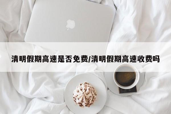 清明假期高速是否免费/清明假期高速收费吗