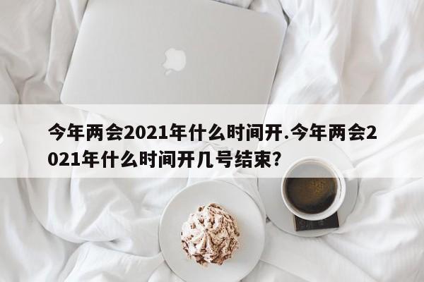 今年两会2021年什么时间开.今年两会2021年什么时间开几号结束?