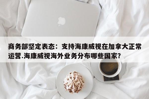 商务部坚定表态:支持海康威视在加拿大正常运营.海康威视海外业务分布哪些国家?