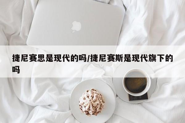 捷尼赛思是现代的吗/捷尼赛斯是现代旗下的吗