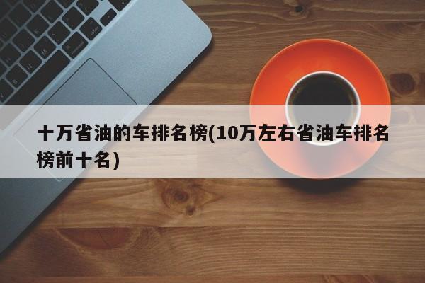 十万省油的车排名榜(10万左右省油车排名榜前十名)