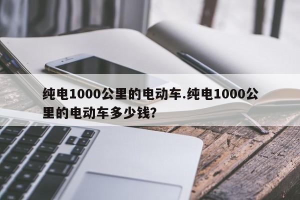 纯电1000公里的电动车.纯电1000公里的电动车多少钱?