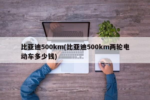 比亚迪500km(比亚迪500km两轮电动车多少钱)