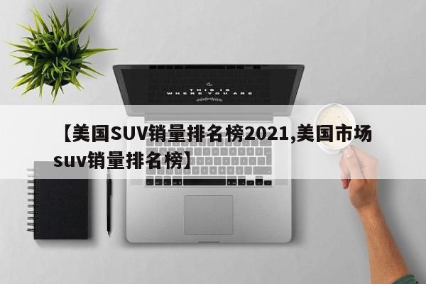 【美国SUV销量排名榜2021,美国市场suv销量排名榜】