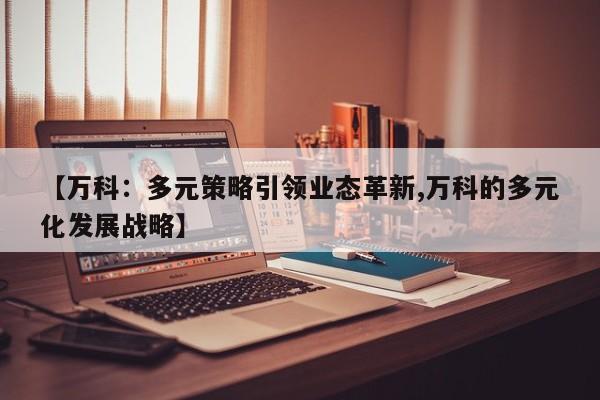 【万科:多元策略引领业态革新,万科的多元化发展战略】