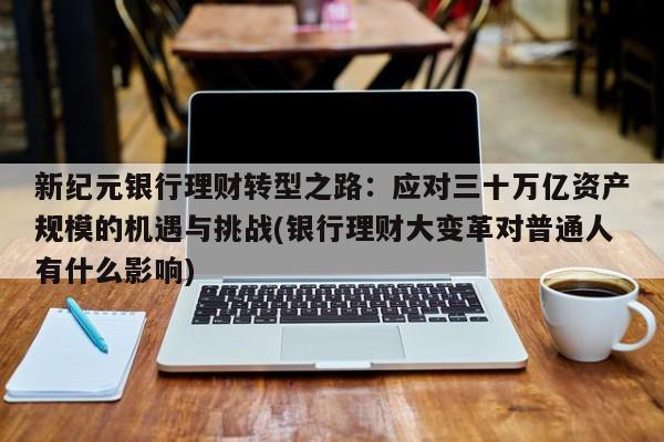 新纪元银行理财转型之路:应对三十万亿资产规模的机遇与挑战(银行理财大变革对普通人有什么影响)