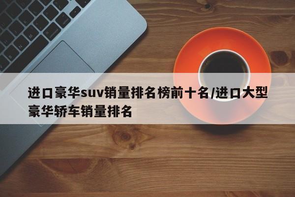 进口豪华suv销量排名榜前十名/进口大型豪华轿车销量排名