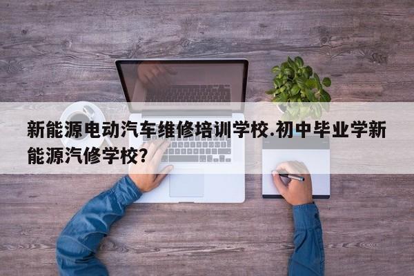 新能源电动汽车维修培训学校.初中毕业学新能源汽修学校?