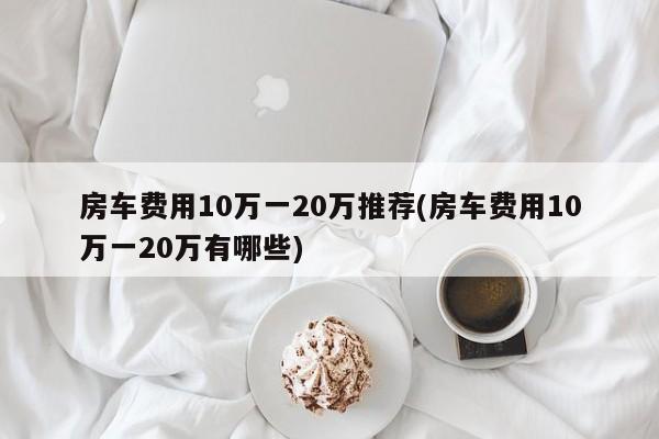 房车费用10万一20万推荐(房车费用10万一20万有哪些)