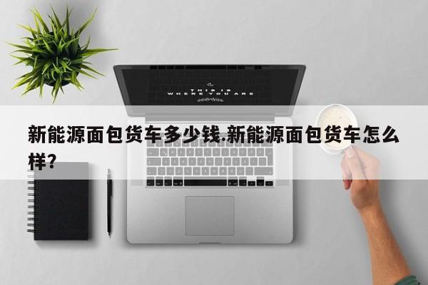 新能源面包货车多少钱.新能源面包货车怎么样?